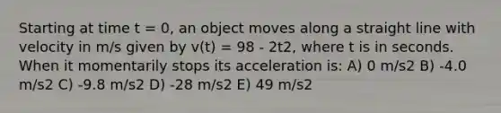 Starting at time t = 0, an object moves along a straight line with velocity in m/s given by v(t) = 98 - 2t2, where t is in seconds. When it momentarily stops its acceleration is: A) 0 m/s2 B) -4.0 m/s2 C) -9.8 m/s2 D) -28 m/s2 E) 49 m/s2