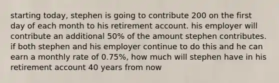 starting today, stephen is going to contribute 200 on the first day of each month to his retirement account. his employer will contribute an additional 50% of the amount stephen contributes. if both stephen and his employer continue to do this and he can earn a monthly rate of 0.75%, how much will stephen have in his retirement account 40 years from now