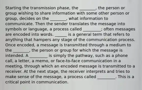 Starting the transmission phase, the ________, the person or group wishing to share information with some other person or group, decides on the ________, what information to communicate. Then the sender translates the message into symbols or language, a process called _________; often messages are encoded into words. ______ is a general term that refers to anything that hampers any stage of the communication process. Once encoded, a message is transmitted through a medium to the ________, the person or group for which the message is intended. A _________ is simply the pathway, such as a phone call, a letter, a memo, or face-to-face communication in a meeting, through which an encoded message is transmitted to a receiver. At the next stage, the receiver interprets and tries to make sense of the message, a process called _________. This is a critical point in communication.