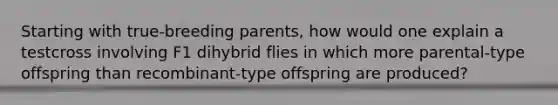 Starting with true-breeding parents, how would one explain a testcross involving F1 dihybrid flies in which more parental-type offspring than recombinant-type offspring are produced?