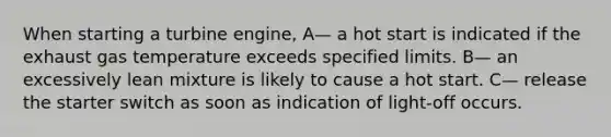 When starting a turbine engine, A— a hot start is indicated if the exhaust gas temperature exceeds specified limits. B— an excessively lean mixture is likely to cause a hot start. C— release the starter switch as soon as indication of light-off occurs.