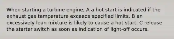 When starting a turbine engine, A a hot start is indicated if the exhaust gas temperature exceeds specified limits. B an excessively lean mixture is likely to cause a hot start. C release the starter switch as soon as indication of light-off occurs.