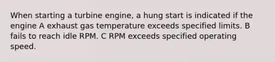 When starting a turbine engine, a hung start is indicated if the engine A exhaust gas temperature exceeds specified limits. B fails to reach idle RPM. C RPM exceeds specified operating speed.