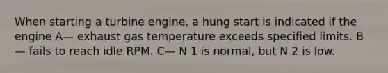 When starting a turbine engine, a hung start is indicated if the engine A— exhaust gas temperature exceeds specified limits. B— fails to reach idle RPM. C— N 1 is normal, but N 2 is low.