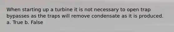 When starting up a turbine it is not necessary to open trap bypasses as the traps will remove condensate as it is produced. a. True b. False