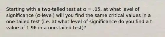 Starting with a two-tailed test at α = .05, at what level of significance (α-level) will you find the same critical values in a one-tailed test (i.e. at what level of significance do you find a t-value of 1.96 in a one-tailed test)?