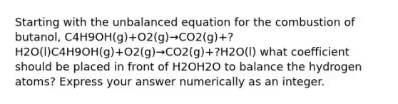 Starting with the unbalanced equation for the combustion of butanol, C4H9OH(g)+O2(g)→CO2(g)+?H2O(l)C4H9OH(g)+O2(g)→CO2(g)+?H2O(l) what coefficient should be placed in front of H2OH2O to balance the hydrogen atoms? Express your answer numerically as an integer.