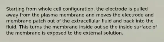 Starting from whole cell configuration, the electrode is pulled away from the plasma membrane and moves the electrode and membrane patch out of the extracellular fluid and back into the fluid. This turns the membrane inside out so the inside surface of the membrane is exposed to the external solution.