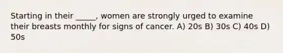 Starting in their _____, women are strongly urged to examine their breasts monthly for signs of cancer. A) 20s B) 30s C) 40s D) 50s