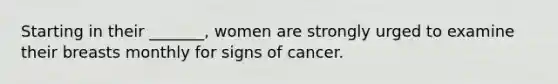 Starting in their _______, women are strongly urged to examine their breasts monthly for signs of cancer.