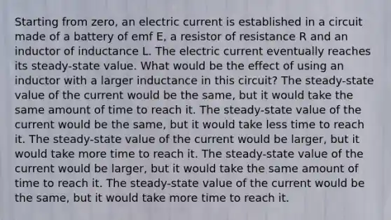 Starting from zero, an electric current is established in a circuit made of a battery of emf E, a resistor of resistance R and an inductor of inductance L. The electric current eventually reaches its steady-state value. What would be the effect of using an inductor with a larger inductance in this circuit? The steady-state value of the current would be the same, but it would take the same amount of time to reach it. The steady-state value of the current would be the same, but it would take less time to reach it. The steady-state value of the current would be larger, but it would take more time to reach it. The steady-state value of the current would be larger, but it would take the same amount of time to reach it. The steady-state value of the current would be the same, but it would take more time to reach it.