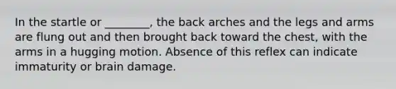 In the startle or ________, the back arches and the legs and arms are flung out and then brought back toward the chest, with the arms in a hugging motion. Absence of this reflex can indicate immaturity or brain damage.