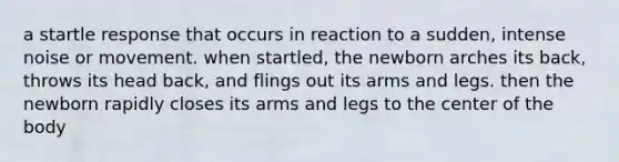 a startle response that occurs in reaction to a sudden, intense noise or movement. when startled, the newborn arches its back, throws its head back, and flings out its arms and legs. then the newborn rapidly closes its arms and legs to the center of the body