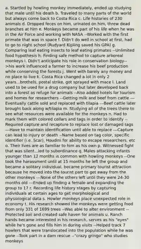 a. Startled by howling monkey immediately, ended up studying that male until his death b. Traveled to many parts of the world but always come back to Costa Rica c. Life histories of 230 animals d. Dropped feces on him, urinated on him, threw dead branches at him e. Monkeys became part of his life when he was in the Air Force and working with NASA --Worked with the first primate that was in space f. Didn't do well in school at first, had to go to night school (Rudyard Kipling saved his GPA) g. Comparing leaf eating insects to leaf eating primates --Unlimited food hypothesis h. Finding safe method to capture arboreal monkeys i. Didn't anticipate his role in conservation biology-->his work influenced a farmer to increase his beef production while conserving the forests j. Went with barely any money and no place to live k. Costa Rica changed a lot in only 2 years...brothels, postal strike, got sprayed with mace l. Land used to be used for a drug company but later developed back into a forest as refuge for animals --Also added hotels for tourism and homes for researchers --Getting milk and beef from cattle ---Eventually cattle sold and replaced with tilapia ---Beef cattle later brought back along w/tilapia m. Studying all of the trees there to see what resources were available for the monkeys n. Had to mark them with colored collars and tags in order to identify --Required capture and recapture to replace lost or damaged tags ---Have to maintain identification until able to replace ---Capture can lead to injury or death --Name based on tag color, specific identifier (i.e. Scar), Houdini for ability to escape researchers, etc o. Their lives are as familiar to him as his own p. Witnessed fight that was silent...led to subordinance q. Males attacking infants younger than 12 months is common with howling monkeys --One took the harassment until at 15 months he left the group and became a solitary individual, became primary tourist attraction because he moved into the tourist part to get away from the other monkeys ---None of the others left until they were 24-30 months old ---Ended up finding a female and expanding the group to 17 r. Recording life history stages by capturing individuals at certain ages to get morphological and physiological data s. Howler monkeys place unexpected role in economy t. His research showed the monkeys were getting food from only 331 of 1699 trees --Was able to alter environment --Protected soil and created safe haven for animals u. Ranch hands became interested in his research, serves as his "eyes" while he's gone and fills him in during visits --Helped track 7 howlers that were translocated into the population while he was gone --Took part in a dam rescue --"crazy gringo" who studies monkeys