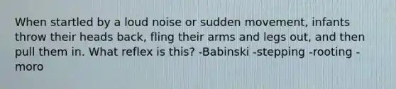 When startled by a loud noise or sudden movement, infants throw their heads back, fling their arms and legs out, and then pull them in. What reflex is this? -Babinski -stepping -rooting -moro