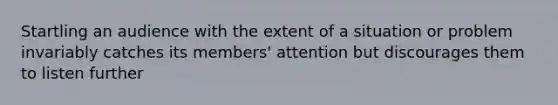 Startling an audience with the extent of a situation or problem invariably catches its members' attention but discourages them to listen further