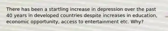 There has been a startling increase in depression over the past 40 years in <a href='https://www.questionai.com/knowledge/ktxFtocF9i-developed-countries' class='anchor-knowledge'>developed countries</a> despite increases in education, economic opportunity, access to entertainment etc. Why?