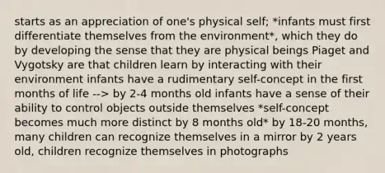 starts as an appreciation of one's physical self; *infants must first differentiate themselves from the environment*, which they do by developing the sense that they are physical beings Piaget and Vygotsky are that children learn by interacting with their environment infants have a rudimentary self-concept in the first months of life --> by 2-4 months old infants have a sense of their ability to control objects outside themselves *self-concept becomes much more distinct by 8 months old* by 18-20 months, many children can recognize themselves in a mirror by 2 years old, children recognize themselves in photographs