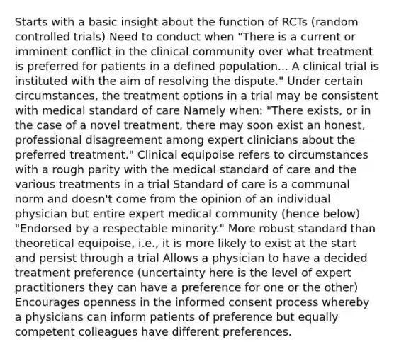 Starts with a basic insight about the function of RCTs (random controlled trials) Need to conduct when "There is a current or imminent conflict in the clinical community over what treatment is preferred for patients in a defined population... A clinical trial is instituted with the aim of resolving the dispute." Under certain circumstances, the treatment options in a trial may be consistent with medical standard of care Namely when: "There exists, or in the case of a novel treatment, there may soon exist an honest, professional disagreement among expert clinicians about the preferred treatment." Clinical equipoise refers to circumstances with a rough parity with the medical standard of care and the various treatments in a trial Standard of care is a communal norm and doesn't come from the opinion of an individual physician but entire expert medical community (hence below) "Endorsed by a respectable minority." More robust standard than theoretical equipoise, i.e., it is more likely to exist at the start and persist through a trial Allows a physician to have a decided treatment preference (uncertainty here is the level of expert practitioners they can have a preference for one or the other) Encourages openness in the <a href='https://www.questionai.com/knowledge/kSCmSGHNge-informed-consent' class='anchor-knowledge'>informed consent</a> process whereby a physicians can inform patients of preference but equally competent colleagues have different preferences.