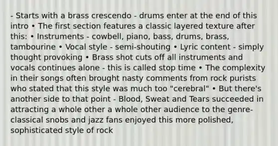 - Starts with a brass crescendo - drums enter at the end of this intro • The first section features a classic layered texture after this: • Instruments - cowbell, piano, bass, drums, brass, tambourine • Vocal style - semi-shouting • Lyric content - simply thought provoking • Brass shot cuts off all instruments and vocals continues alone - this is called stop time • The complexity in their songs often brought nasty comments from rock purists who stated that this style was much too "cerebral" • But there's another side to that point - Blood, Sweat and Tears succeeded in attracting a whole other a whole other audience to the genre-classical snobs and jazz fans enjoyed this more polished, sophisticated style of rock