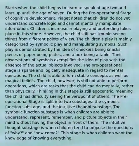 Starts when the child begins to learn to speak at age two and lasts up until the age of seven. During the Pre-operational Stage of cognitive development, Piaget noted that children do not yet understand concrete logic and cannot mentally manipulate information. Children's increase in playing and pretending takes place in this stage. However, the child still has trouble seeing things from different points of view. The children's play is mainly categorized by symbolic play and manipulating symbols. Such play is demonstrated by the idea of checkers being snacks, pieces of paper being plates, and a box being a table. Their observations of symbols exemplifies the idea of play with the absence of the actual objects involved. The pre-operational stage is sparse and logically inadequate in regard to mental operations. The child is able to form stable concepts as well as magical beliefs. The child, however, is still not able to perform operations, which are tasks that the child can do mentally, rather than physically. Thinking in this stage is still egocentric, meaning the child has difficulty seeing the viewpoint of others. The Pre-operational Stage is split into two substages: the symbolic function substage, and the intuitive thought substage. The symbolic function substage is when children are able to understand, represent, remember, and picture objects in their mind without having the object in front of them. The intuitive thought substage is when children tend to propose the questions of "why?" and "how come?" This stage is when children want the knowledge of knowing everything.