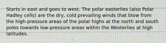 Starts in east and goes to west. The polar easterlies (also Polar Hadley cells) are the dry, cold prevailing winds that blow from the high-pressure areas of the polar highs at the north and south poles towards low-pressure areas within the Westerlies at high latitudes.