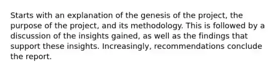 Starts with an explanation of the genesis of the project, the purpose of the project, and its methodology. This is followed by a discussion of the insights gained, as well as the findings that support these insights. Increasingly, recommendations conclude the report.