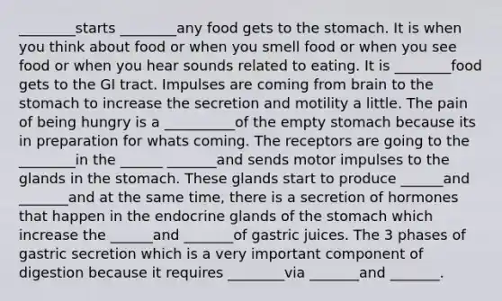 ________starts ________any food gets to the stomach. It is when you think about food or when you smell food or when you see food or when you hear sounds related to eating. It is ________food gets to the GI tract. Impulses are coming from brain to the stomach to increase the secretion and motility a little. The pain of being hungry is a __________of the empty stomach because its in preparation for whats coming. The receptors are going to the ________in the ______ _______and sends motor impulses to the glands in the stomach. These glands start to produce ______and _______and at the same time, there is a secretion of hormones that happen in the endocrine glands of the stomach which increase the ______and _______of gastric juices. The 3 phases of gastric secretion which is a very important component of digestion because it requires ________via _______and _______.