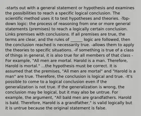 -starts out with a general statement or hypothesis and examines the possibilities to reach a specific logical conclusion. The scientific method uses it to test hypotheses and theories. -Top-down logic: the process of reasoning from one or more general statements (premises) to reach a logically certain conclusion. Links premises with conclusions. If all premises are true, the terms are clear, and the rules of ______ logic are followed, then the conclusion reached is necessarily true. -allows them to apply the theories to specific situations. -if something is true of a class of things in general, it is also true for all members of that class -For example, "All men are mortal. Harold is a man. Therefore, Harold is mortal." ...the hypothesis must be correct. It is assumed that the premises, "All men are mortal" and "Harold is a man" are true. Therefore, the conclusion is logical and true. -It's possible to come to a logical conclusion even if the generalization is not true. If the generalization is wrong, the conclusion may be logical, but it may also be untrue. For example, the argument, "All bald men are grandfathers. Harold is bald. Therefore, Harold is a grandfather," is valid logically but it is untrue because the original statement is false.