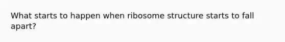 What starts to happen when ribosome structure starts to fall apart?