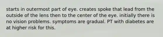 starts in outermost part of eye. creates spoke that lead from the outside of the lens then to the center of the eye. initially there is no vision problems. symptoms are gradual. PT with diabetes are at higher risk for this.