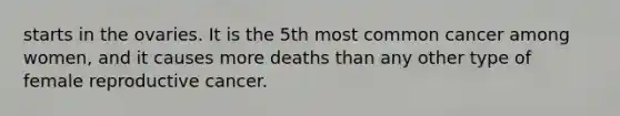 starts in the ovaries. It is the 5th most common cancer among women, and it causes more deaths than any other type of female reproductive cancer.