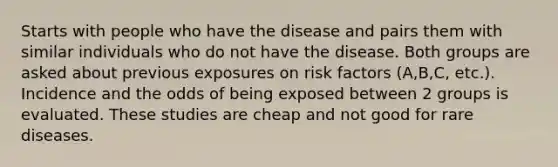 Starts with people who have the disease and pairs them with similar individuals who do not have the disease. Both groups are asked about previous exposures on risk factors (A,B,C, etc.). Incidence and the odds of being exposed between 2 groups is evaluated. These studies are cheap and not good for rare diseases.