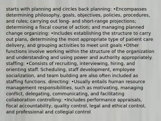 starts with planning and circles back planning: •Encompasses determining philosophy, goals, objectives, policies, procedures, and rules; carrying out long- and short-range projections; determining a fiscal course of action; and managing planned change organizing: •Includes establishing the structure to carry out plans, determining the most appropriate type of patient care delivery, and grouping activities to meet unit goals •Other functions involve working within the structure of the organization and understanding and using power and authority appropriately. staffing: •Consists of recruiting, interviewing, hiring, and orienting staff. Scheduling, staff development, employee socialization, and team building are also often included as staffing functions. directing: •Usually entails human resource management responsibilities, such as motivating, managing conflict, delegating, communicating, and facilitating collaboration controlling: •Includes performance appraisals, fiscal accountability, quality control, legal and ethical control, and professional and collegial control