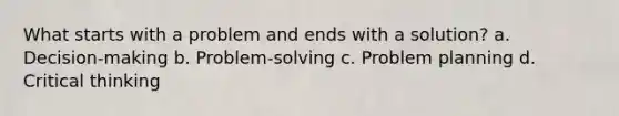 What starts with a problem and ends with a solution? a. Decision-making b. Problem-solving c. Problem planning d. Critical thinking