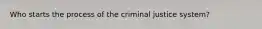 Who starts the process of the criminal justice system?