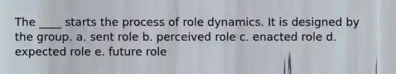 The ____ starts the process of role dynamics. It is designed by the group. a. sent role b. perceived role c. enacted role d. expected role e. future role