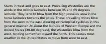 Starts in west and goes to east. Prevailing Westerlies are the winds in the middle latitudes between 35 and 65 degrees latitude. They tend to blow from the high pressure area in the horse latitudes towards the poles. These prevailing winds blow from the west to the east steering extratropical cyclones in this general manner. At about the latitude of Western Europe and the United States (30-60 degrees), the Westerlies blow from the west, tending somewhat toward the north. This causes most weather in the United States to move from west to east.