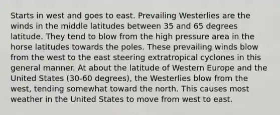 Starts in west and goes to east. Prevailing Westerlies are the winds in the middle latitudes between 35 and 65 degrees latitude. They tend to blow from the high pressure area in the horse latitudes towards the poles. These prevailing winds blow from the west to the east steering extratropical cyclones in this general manner. At about the latitude of Western Europe and the United States (30-60 degrees), the Westerlies blow from the west, tending somewhat toward the north. This causes most weather in the United States to move from west to east.