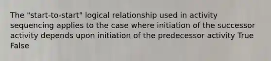 The "start-to-start" logical relationship used in activity sequencing applies to the case where initiation of the successor activity depends upon initiation of the predecessor activity True False