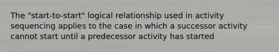 The "start-to-start" logical relationship used in activity sequencing applies to the case in which a successor activity cannot start until a predecessor activity has started