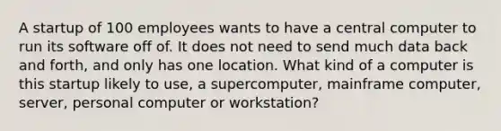 A startup of 100 employees wants to have a central computer to run its software off of. It does not need to send much data back and forth, and only has one location. What kind of a computer is this startup likely to use, a supercomputer, mainframe computer, server, personal computer or workstation?