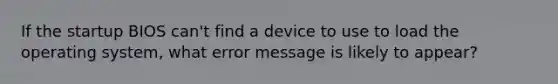 ​If the startup BIOS can't find a device to use to load the operating system, what error message is likely to appear?