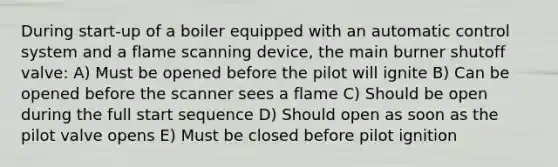 During start-up of a boiler equipped with an automatic control system and a flame scanning device, the main burner shutoff valve: A) Must be opened before the pilot will ignite B) Can be opened before the scanner sees a flame C) Should be open during the full start sequence D) Should open as soon as the pilot valve opens E) Must be closed before pilot ignition