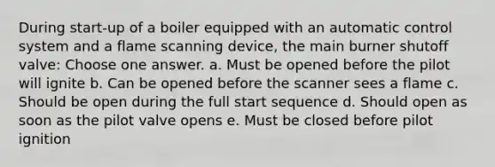 During start-up of a boiler equipped with an automatic control system and a flame scanning device, the main burner shutoff valve: Choose one answer. a. Must be opened before the pilot will ignite b. Can be opened before the scanner sees a flame c. Should be open during the full start sequence d. Should open as soon as the pilot valve opens e. Must be closed before pilot ignition