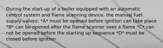 During the start-up of a boiler equipped with an automatic control system and flame scanning device, the manual fuel supply valves: *A* must be opened before ignition can take place *B* can be opened after the flame scanner sees a flame *C* can not be opened before the starting up sequence *D* must be closed before ignition