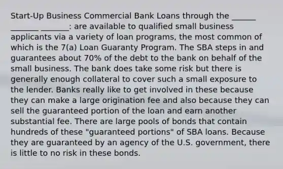 Start-Up Business Commercial Bank Loans through the ______ _______ _______: are available to qualified small business applicants via a variety of loan programs, the most common of which is the 7(a) Loan Guaranty Program. The SBA steps in and guarantees about 70% of the debt to the bank on behalf of the small business. The bank does take some risk but there is generally enough collateral to cover such a small exposure to the lender. Banks really like to get involved in these because they can make a large origination fee and also because they can sell the guaranteed portion of the loan and earn another substantial fee. There are large pools of bonds that contain hundreds of these "guaranteed portions" of SBA loans. Because they are guaranteed by an agency of the U.S. government, there is little to no risk in these bonds.