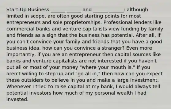 Start-Up Business ______ ______ and ______ ______: although limited in scope, are often good starting points for most entrepreneurs and sole proprietorships. Professional lenders like commercial banks and venture capitalists view funding by family and friends as a sign that the business has potential. After all, if you can't convince your family and friends that you have a good business idea, how can you convince a stranger? Even more importantly, if you are an entrepreneur then capital sources like banks and venture capitalists are not interested if you haven't put all or most of your money "where your mouth is." If you aren't willing to step up and "go all in," then how can you expect these outsiders to believe in you and make a large investment. Whenever I tried to raise capital at my bank, I would always tell potential investors how much of my personal wealth I had invested.