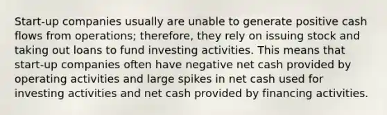 Start-up companies usually are unable to generate positive cash flows from operations; therefore, they rely on issuing stock and taking out loans to fund investing activities. This means that start-up companies often have negative net cash provided by operating activities and large spikes in net cash used for investing activities and net cash provided by financing activities.