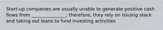 Start-up companies are usually unable to generate positive cash flows from _______________; therefore, they rely on issuing stock and taking out loans to fund investing activities